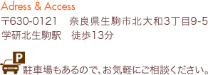 〒630-0121 奈良県生駒市北大和3丁目9-5 学研北生駒駅　徒歩13分 駐車場もあるので、お気軽にご相談ください。